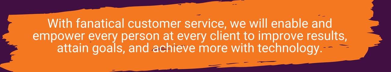 With fanatical customer service, we will enable and empower every person at every client to improve results, attain goals, and achieve more with technology. (1)